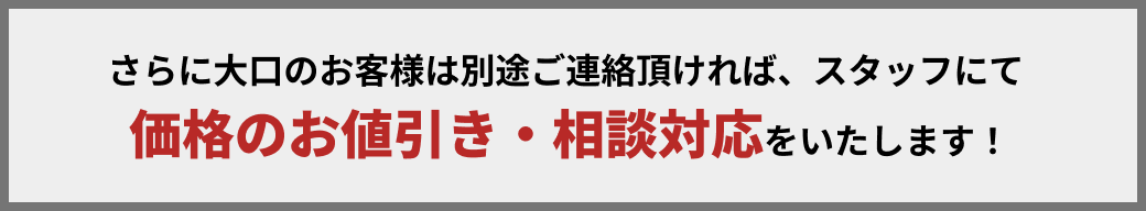 さらに大口のお客様は別途ご連絡いただければ、スタッフにて価格のお値引き・ご相談に対応いたします